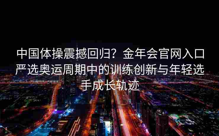 中国体操震撼回归？金年会官网入口严选奥运周期中的训练创新与年轻选手成长轨迹