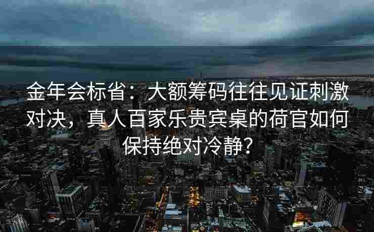 金年会标省：大额筹码往往见证刺激对决，真人百家乐贵宾桌的荷官如何保持绝对冷静？