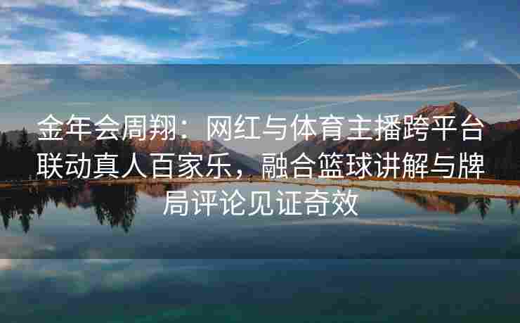 金年会周翔：网红与体育主播跨平台联动真人百家乐，融合篮球讲解与牌局评论见证奇效