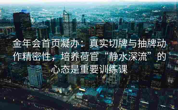 金年会首页凝办：真实切牌与抽牌动作精密性，培养荷官“静水深流”的心态是重要训练课