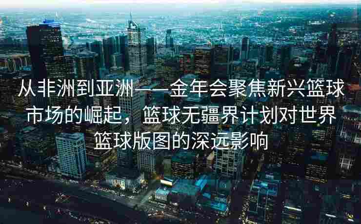 从非洲到亚洲——金年会聚焦新兴篮球市场的崛起，篮球无疆界计划对世界篮球版图的深远影响