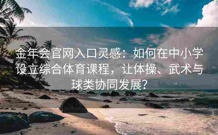 金年会官网入口灵感：如何在中小学设立综合体育课程，让体操、武术与球类协同发展？