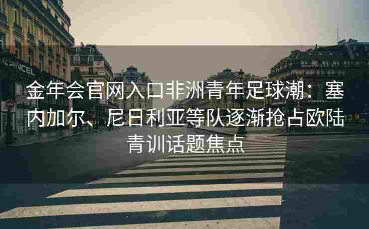 金年会官网入口非洲青年足球潮：塞内加尔、尼日利亚等队逐渐抢占欧陆青训话题焦点