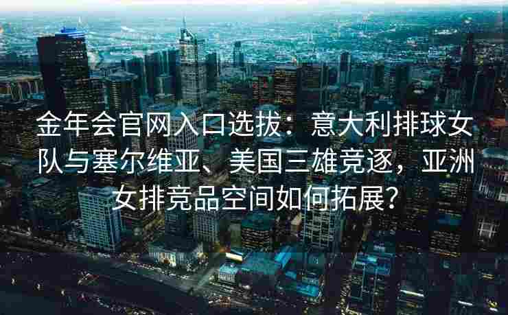 金年会官网入口选拔：意大利排球女队与塞尔维亚、美国三雄竞逐，亚洲女排竞品空间如何拓展？