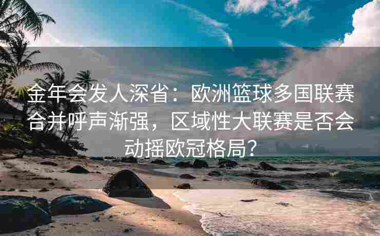金年会发人深省：欧洲篮球多国联赛合并呼声渐强，区域性大联赛是否会动摇欧冠格局？