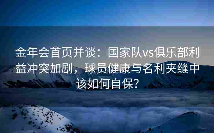 金年会首页并谈：国家队vs俱乐部利益冲突加剧，球员健康与名利夹缝中该如何自保？