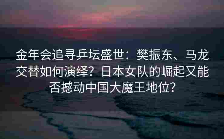 金年会追寻乒坛盛世：樊振东、马龙交替如何演绎？日本女队的崛起又能否撼动中国大魔王地位？