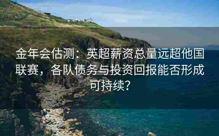 金年会估测：英超薪资总量远超他国联赛，各队债务与投资回报能否形成可持续？