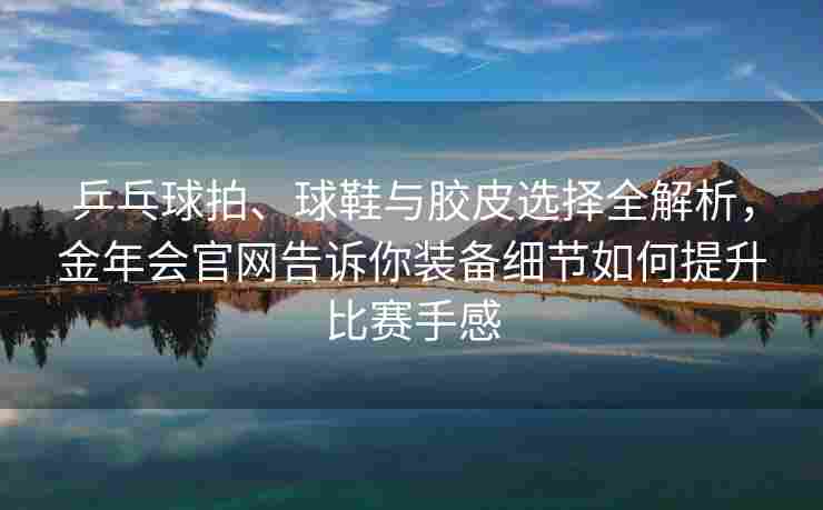 乒乓球拍、球鞋与胶皮选择全解析，金年会官网告诉你装备细节如何提升比赛手感