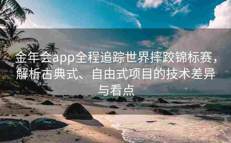 金年会app全程追踪世界摔跤锦标赛，解析古典式、自由式项目的技术差异与看点