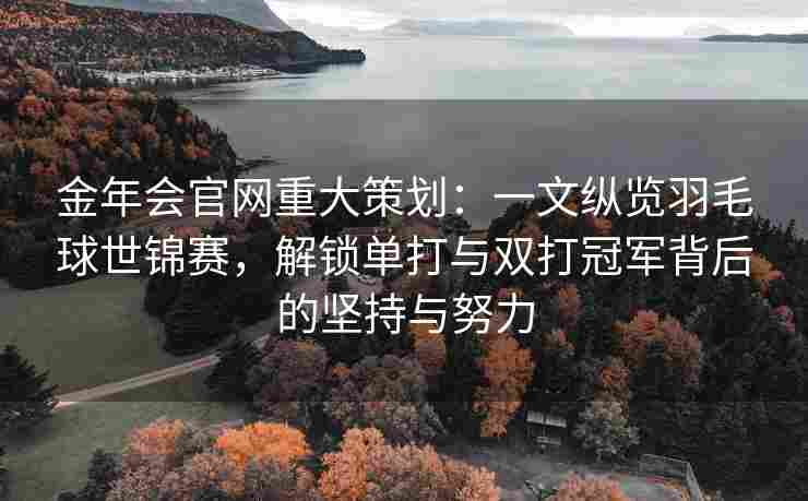 金年会官网重大策划：一文纵览羽毛球世锦赛，解锁单打与双打冠军背后的坚持与努力