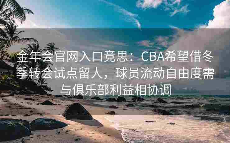 金年会官网入口竞思：CBA希望借冬季转会试点留人，球员流动自由度需与俱乐部利益相协调