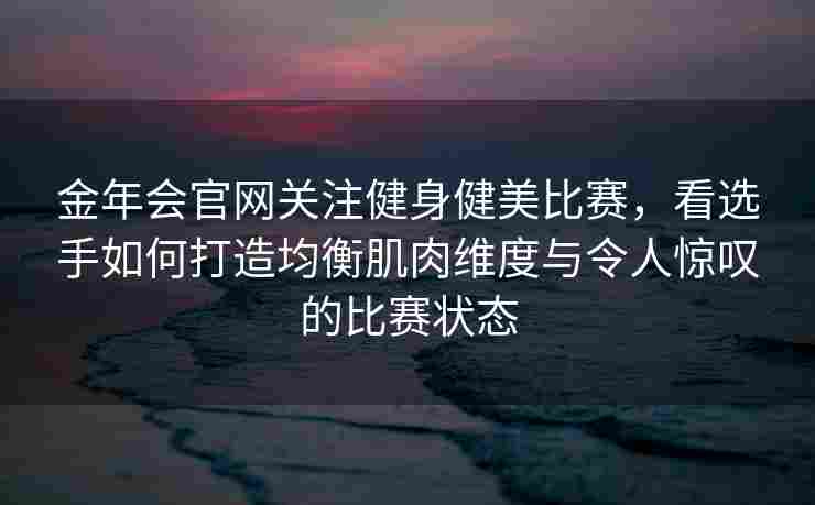 金年会官网关注健身健美比赛，看选手如何打造均衡肌肉维度与令人惊叹的比赛状态