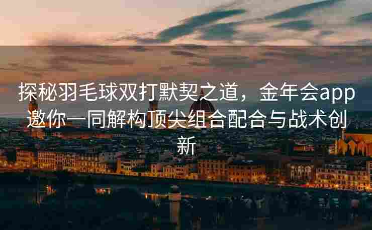 探秘羽毛球双打默契之道，金年会app邀你一同解构顶尖组合配合与战术创新