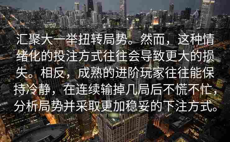 汇聚大一举扭转局势。然而，这种情绪化的投注方式往往会导致更大的损失。相反，成熟的进阶玩家往往能保持冷静，在连续输掉几局后不慌不忙，分析局势并采取更加稳妥的下注方式。