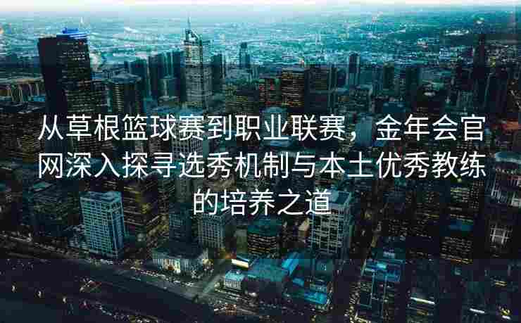 从草根篮球赛到职业联赛，金年会官网深入探寻选秀机制与本土优秀教练的培养之道