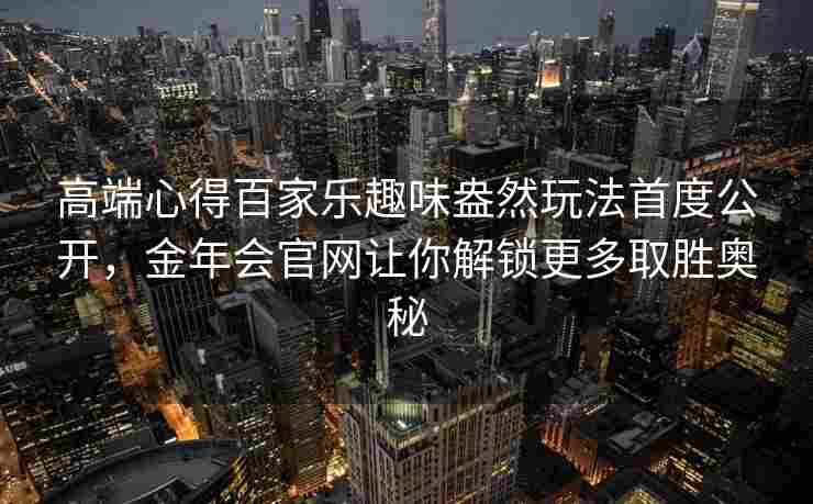 高端心得百家乐趣味盎然玩法首度公开，金年会官网让你解锁更多取胜奥秘