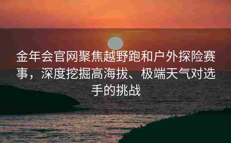 金年会官网聚焦越野跑和户外探险赛事，深度挖掘高海拔、极端天气对选手的挑战