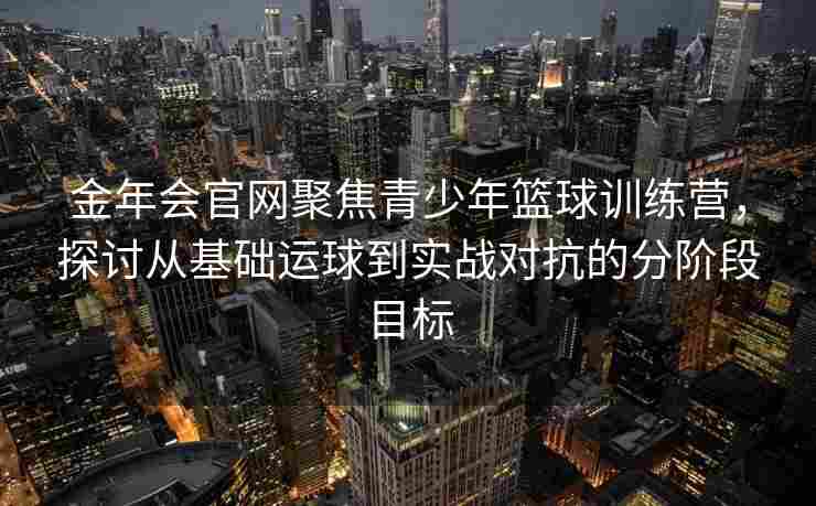 金年会官网聚焦青少年篮球训练营，探讨从基础运球到实战对抗的分阶段目标