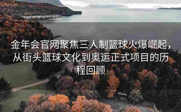 金年会官网聚焦三人制篮球火爆崛起，从街头篮球文化到奥运正式项目的历程回顾